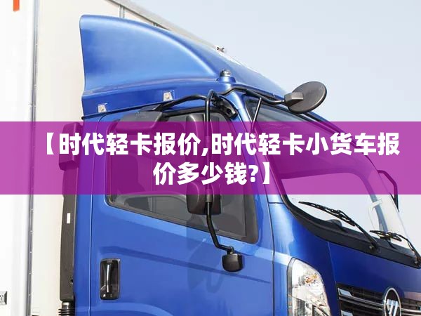 【时代轻卡报价,时代轻卡小货车报价多少钱?】 【时代轻卡报价,时代轻卡小货车报价多少钱?】