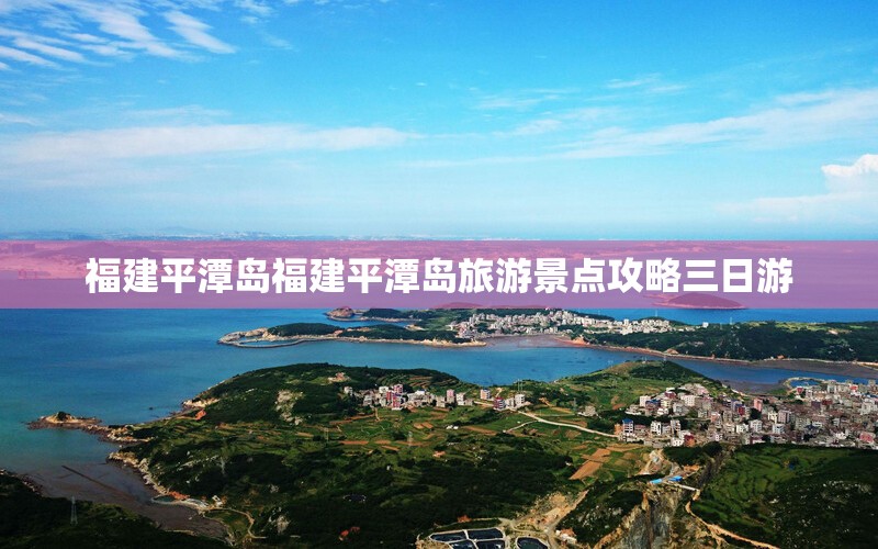 福建平潭岛福建平潭岛旅游景点攻略三日游 福建平潭岛福建平潭岛旅游景点攻略三日游