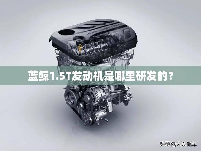 蓝鲸1.5T发动机是哪里研发的? 蓝鲸1.5T发动机是哪里研发的?