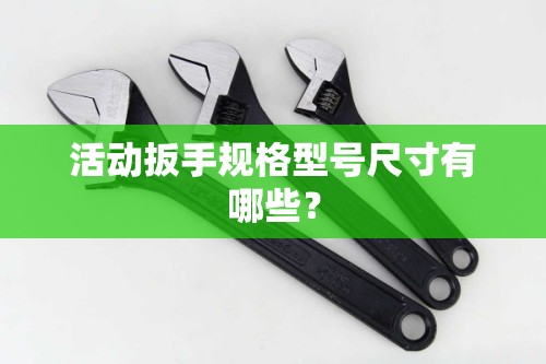 活动扳手规格型号尺寸有哪些? 活动扳手规格型号尺寸有哪些?