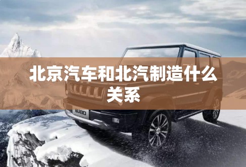 北京汽车和北汽制造什么关系(北京汽车和北汽是什么关系) 北京汽车和北汽制造什么关系(北京汽车和北汽是什么关系)