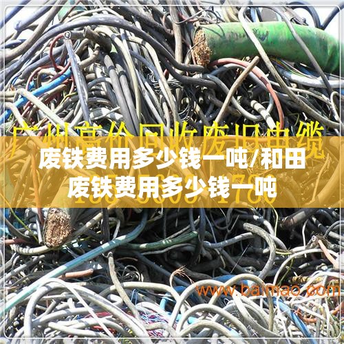 废铁费用多少钱一吨/和田废铁费用多少钱一吨 废铁费用多少钱一吨/和田废铁费用多少钱一吨