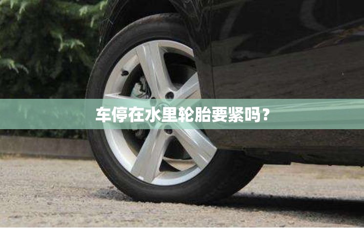 车停在水里轮胎要紧吗? 车停在水里轮胎要紧吗?