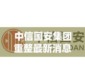 中信国安集团重整最新消息/中信国安集团百科