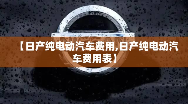 【日产纯电动汽车费用,日产纯电动汽车费用表】 【日产纯电动汽车费用,日产纯电动汽车费用表】