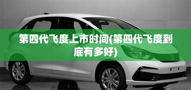 第四代飞度上市时间(第四代飞度到底有多好)