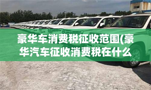 豪华车消费税征收范围(豪华汽车征收消费税在什么环节)