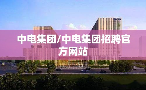 中电集团/中电集团招聘官方网站 中电集团/中电集团招聘官方网站