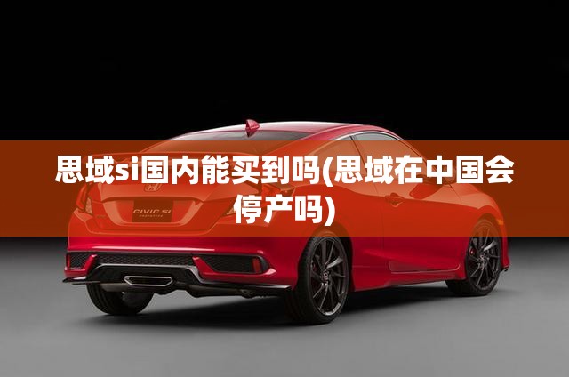 思域si国内能买到吗(思域在中国会停产吗) 思域si国内能买到吗(思域在中国会停产吗)