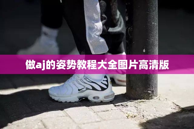 【做aj的姿势教程大全图片高清版,做aj是什么意思】 【做aj的姿势教程大全图片高清版,做aj是什么意思】