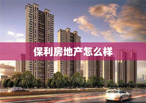 保利房地产怎么样(保利房地产口碑怎么样) 保利房地产怎么样(保利房地产口碑怎么样)