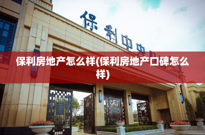 保利房地产怎么样(保利房地产口碑怎么样) 保利房地产怎么样(保利房地产口碑怎么样)