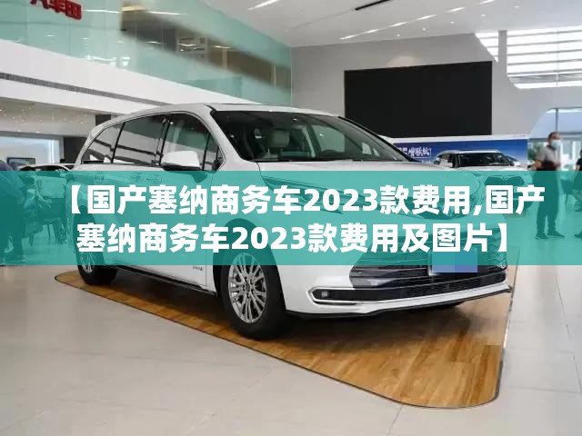 【国产塞纳商务车2023款费用,国产塞纳商务车2023款费用及图片】 【国产塞纳商务车2023款费用,国产塞纳商务车2023款费用及图片】