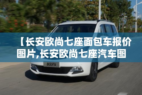 【长安欧尚七座面包车报价图片,长安欧尚七座汽车图片费用】
