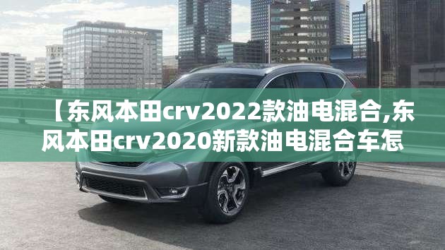 【东风本田crv2022款油电混合,东风本田crv2020新款油电混合车怎么样】