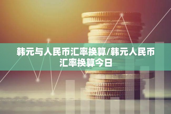 韩元与人民币汇率换算/韩元人民币汇率换算今日