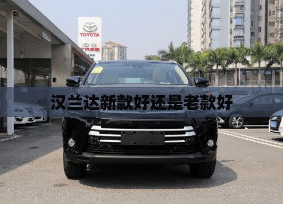 汉兰达新款好还是老款好(汉兰达新款和老款区别)