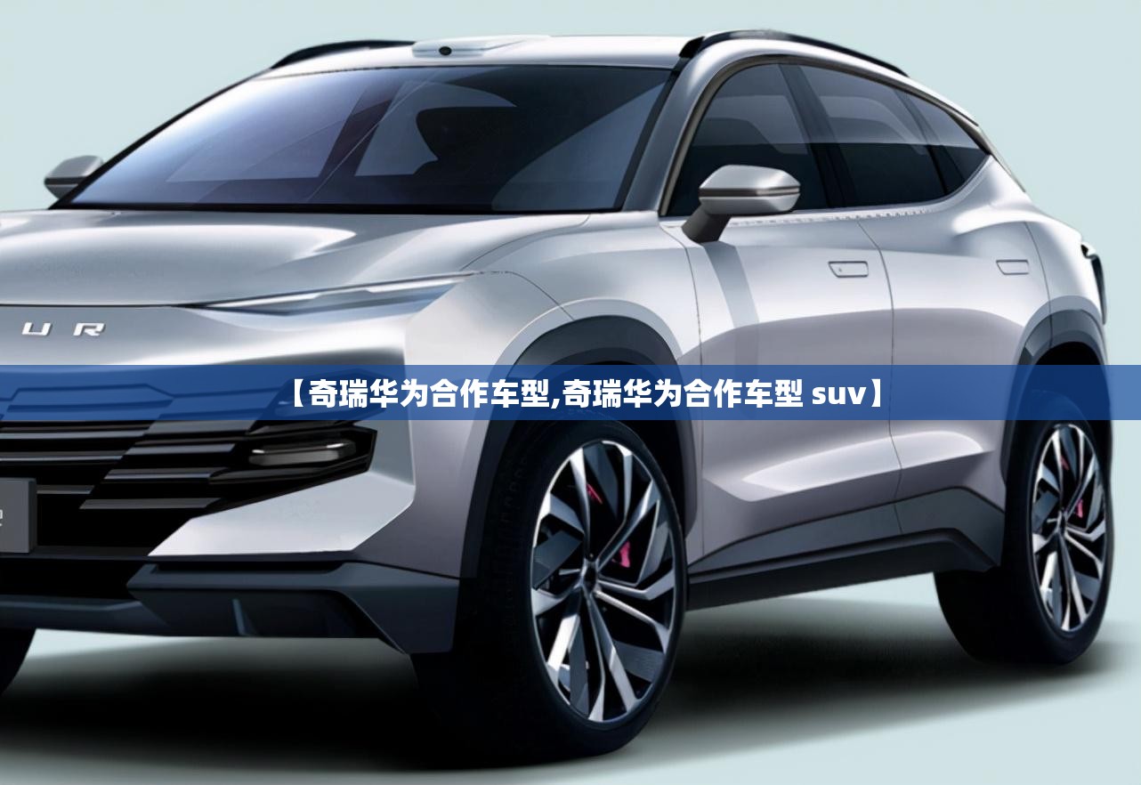 【奇瑞华为合作车型,奇瑞华为合作车型 suv】